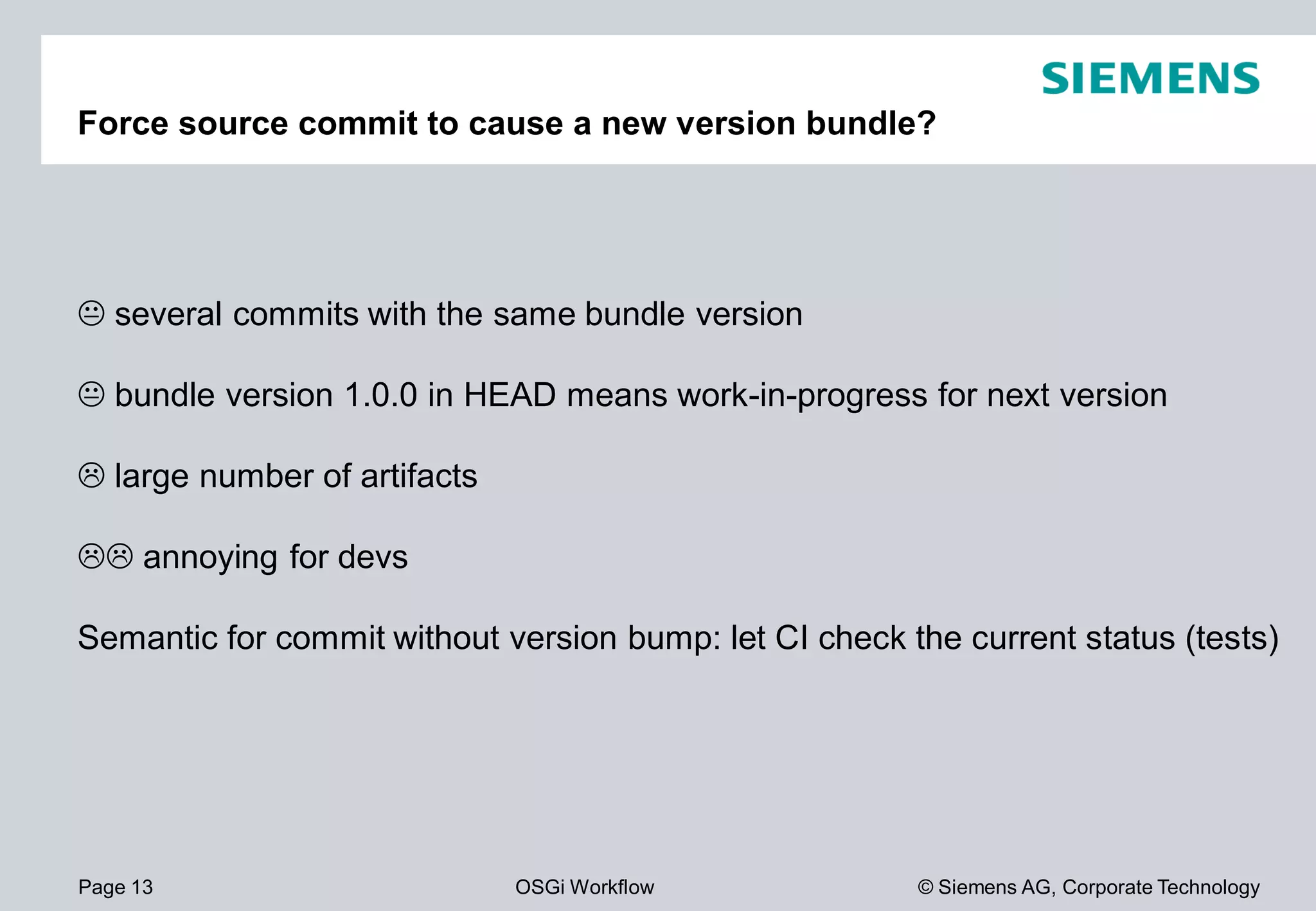 Page 13 OSGi Workflow
Force source commit to cause a new version bundle?
several commits with the same bundle version
bundle version 1.0.0 in HEAD means work
large number of artifacts
annoying for devs
Semantic for commit without version bump: let CI check the current status (tests)
© Siemens AG, Corporate Technology
Force source commit to cause a new version bundle?
several commits with the same bundle version
bundle version 1.0.0 in HEAD means work-in-progress for next version
Semantic for commit without version bump: let CI check the current status (tests)
 