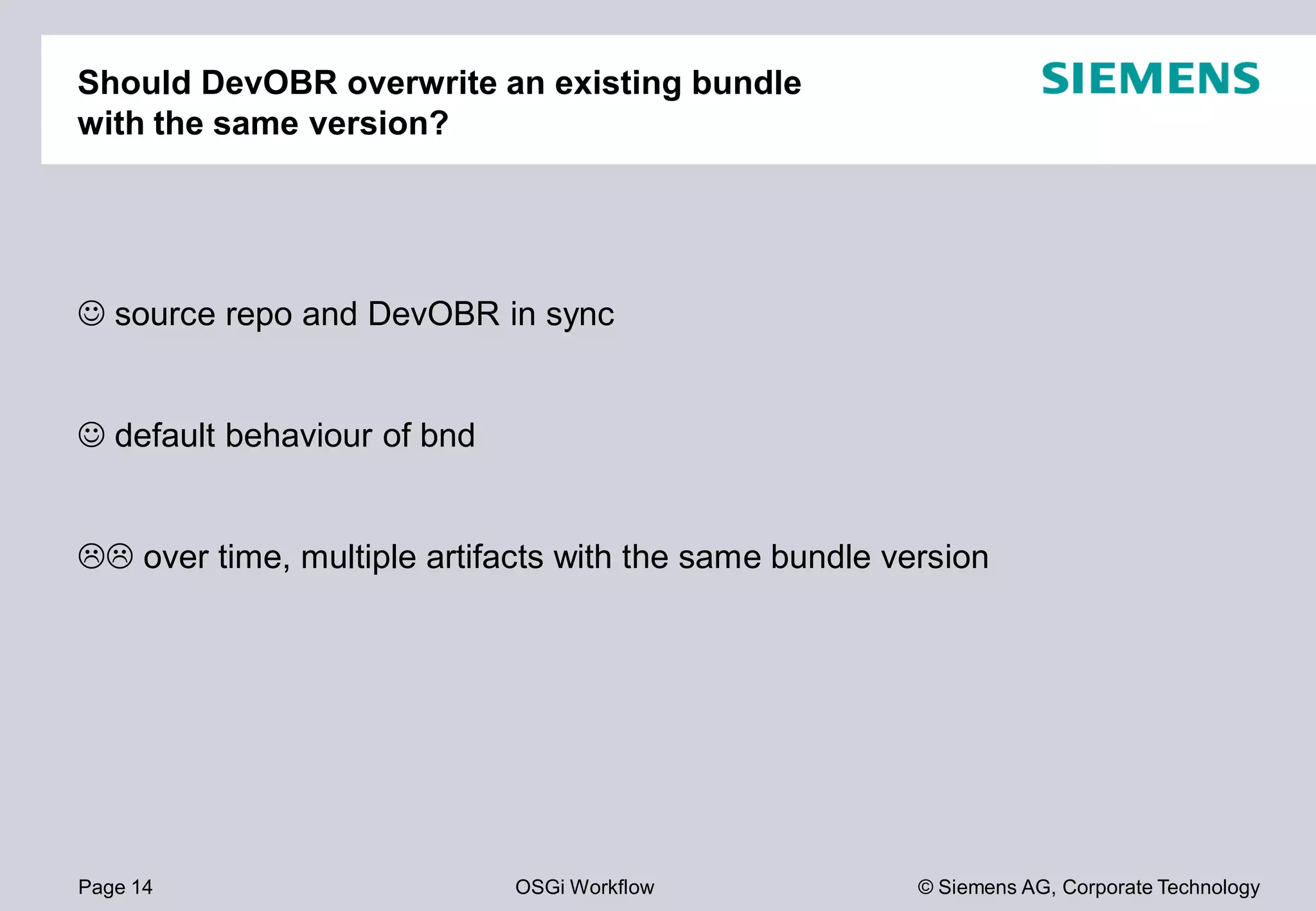 Page 14 OSGi Workflow
Should DevOBR overwrite an existing bundle
with the same version?
source repo and DevOBR in sync
default behaviour of bnd
over time, multiple artifacts with the same bundle version
© Siemens AG, Corporate Technology
overwrite an existing bundle
over time, multiple artifacts with the same bundle version
 