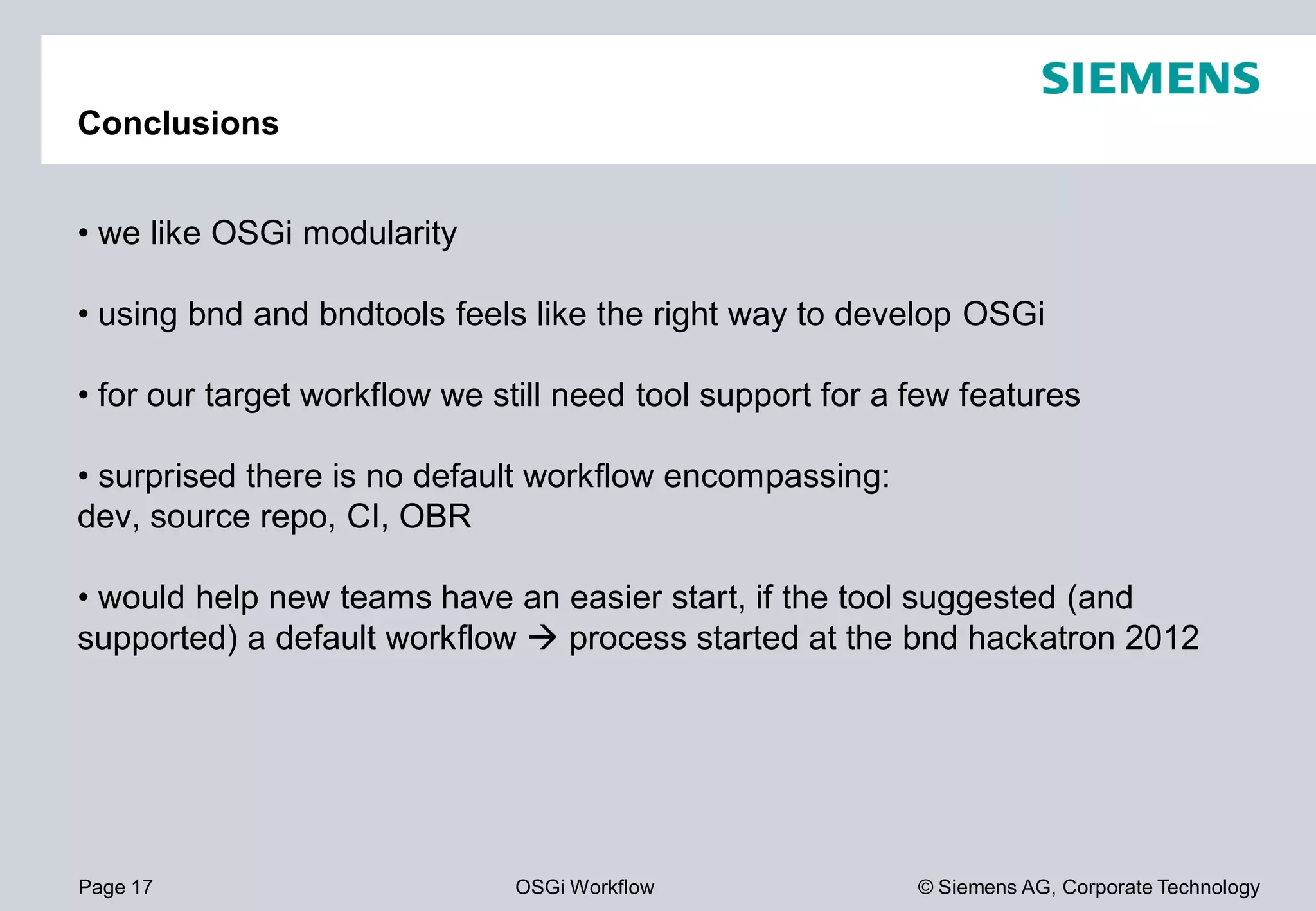 Page 17 OSGi Workflow
Conclusions
• we like OSGi modularity
• using bnd and bndtools feels like the right way to develop
• for our target workflow we still need tool support for a few features
• surprised there is no default workflow encompassing:
dev, source repo, CI, OBR
• would help new teams have an easier start, if the tool suggested (and
supported) a default workflow process started at the
© Siemens AG, Corporate Technology
feels like the right way to develop OSGi
for our target workflow we still need tool support for a few features
surprised there is no default workflow encompassing:
help new teams have an easier start, if the tool suggested (and
process started at the bnd hackatron 2012
 