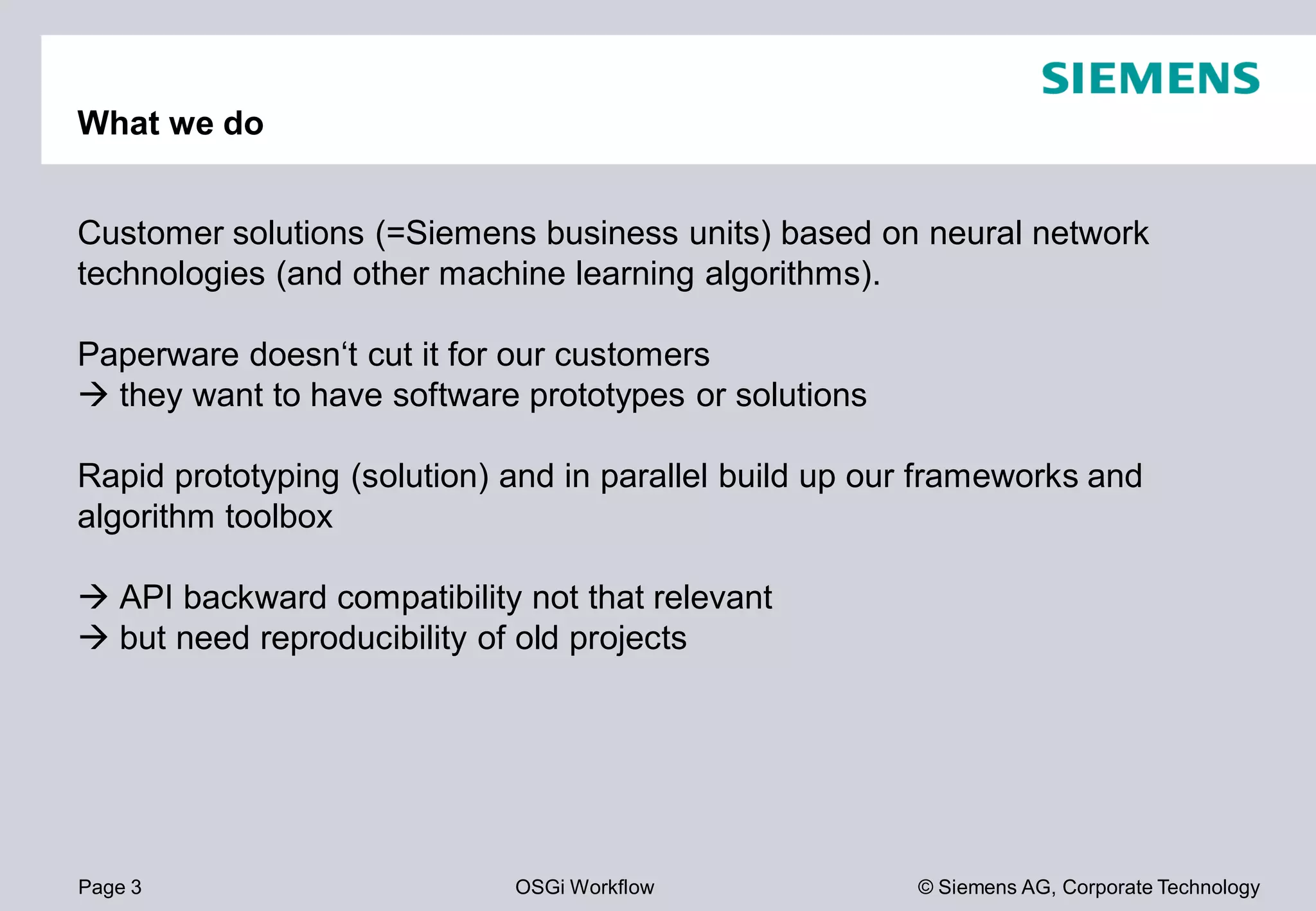 Page 3 OSGi Workflow
What we do
Customer solutions (=Siemens business
technologies (and other machine learning algorithms).
Paperware doesn‘t cut it for our customers
they want to have software prototypes
Rapid prototyping (solution) and in parallel build up our frameworks and
algorithm toolbox
API backward compatibility not that relevant
but need reproducibility of old projects
© Siemens AG, Corporate Technology
business units) based on neural network
machine learning algorithms).
customers
prototypes or solutions
Rapid prototyping (solution) and in parallel build up our frameworks and
API backward compatibility not that relevant
but need reproducibility of old projects
 