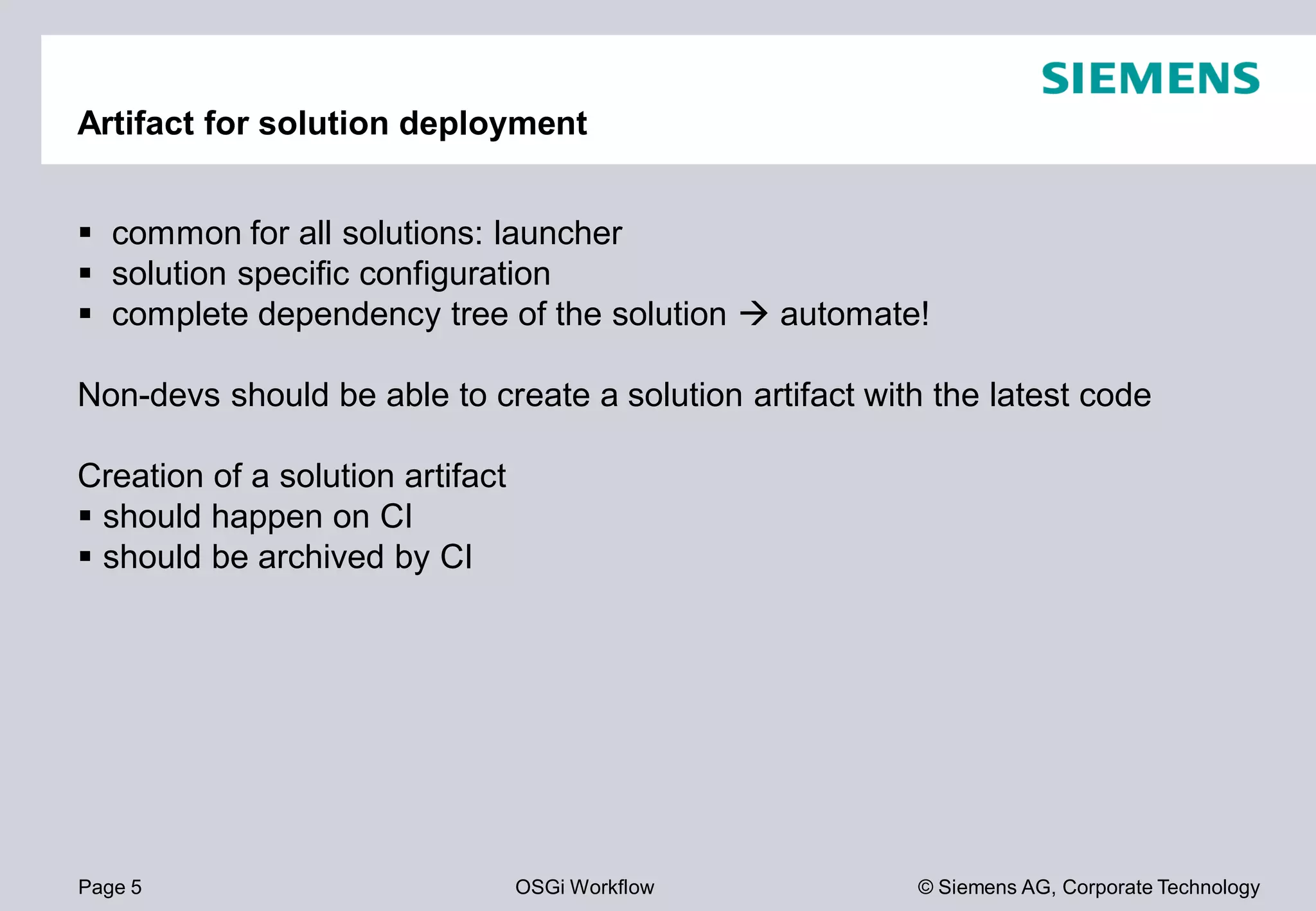 Page 5 OSGi Workflow
Artifact for solution deployment
common for all solutions: launcher
solution specific configuration
complete dependency tree of the solution
Non-devs should be able to create a solution artifact with the latest code
Creation of a solution artifact
should happen on CI
should be archived by CI
© Siemens AG, Corporate Technology
solution automate!
should be able to create a solution artifact with the latest code
 