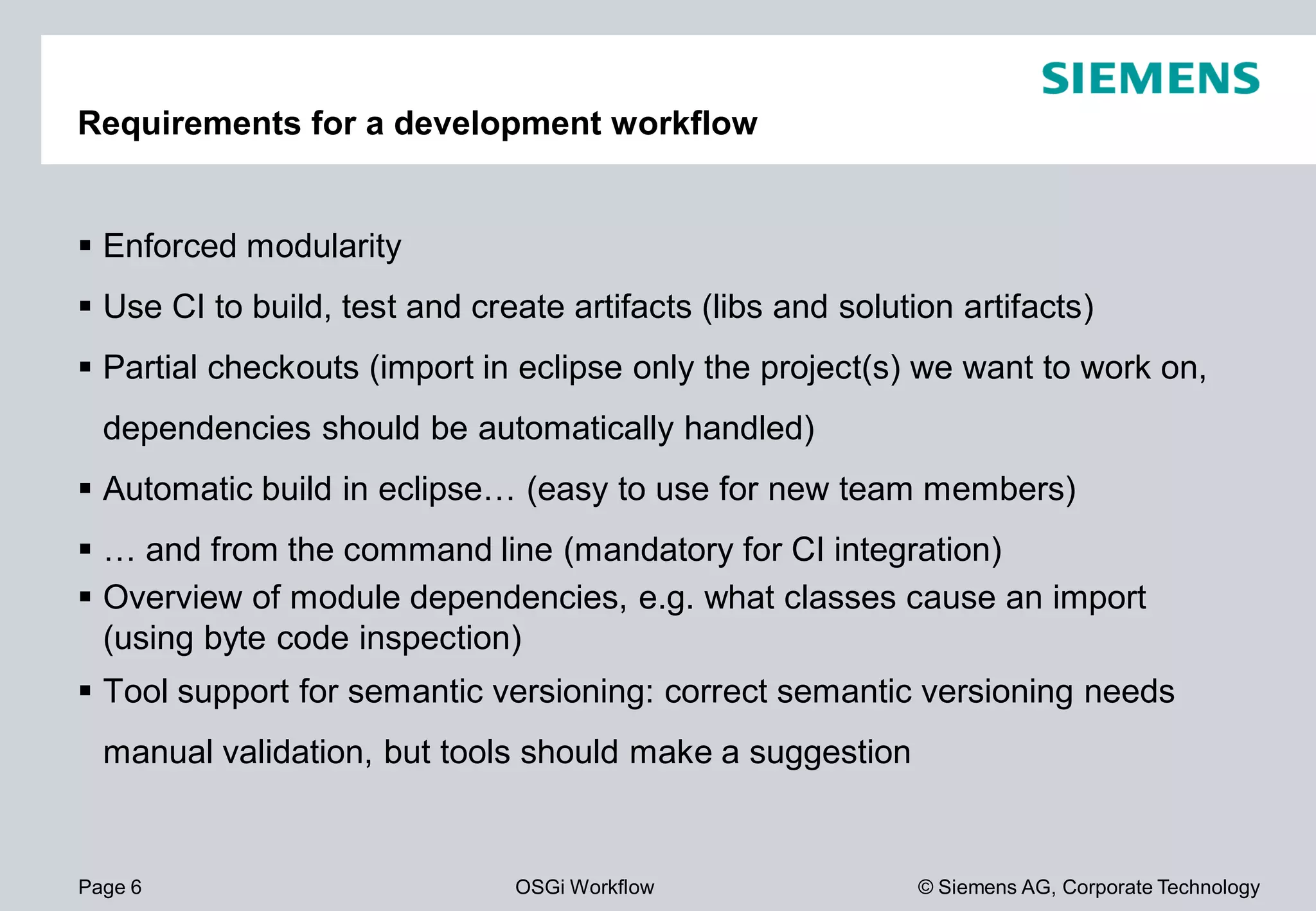 Page 6 OSGi Workflow
Requirements for a development workflow
Enforced modularity
Use CI to build, test and create artifacts (
Partial checkouts (import in eclipse only the project(s) we want to work on,
dependencies should be automatically handled)
Automatic build in eclipse… (easy to use for new team members)
… and from the command line (mandatory for CI integration)
Overview of module dependencies, e.g. what classes cause an import
(using byte code inspection)
Tool support for semantic versioning: correct semantic versioning needs
manual validation, but tools should make a suggestion
© Siemens AG, Corporate Technology
Requirements for a development workflow
Use CI to build, test and create artifacts (libs and solution artifacts)
Partial checkouts (import in eclipse only the project(s) we want to work on,
dependencies should be automatically handled)
Automatic build in eclipse… (easy to use for new team members)
… and from the command line (mandatory for CI integration)
Overview of module dependencies, e.g. what classes cause an import
Tool support for semantic versioning: correct semantic versioning needs
manual validation, but tools should make a suggestion
 