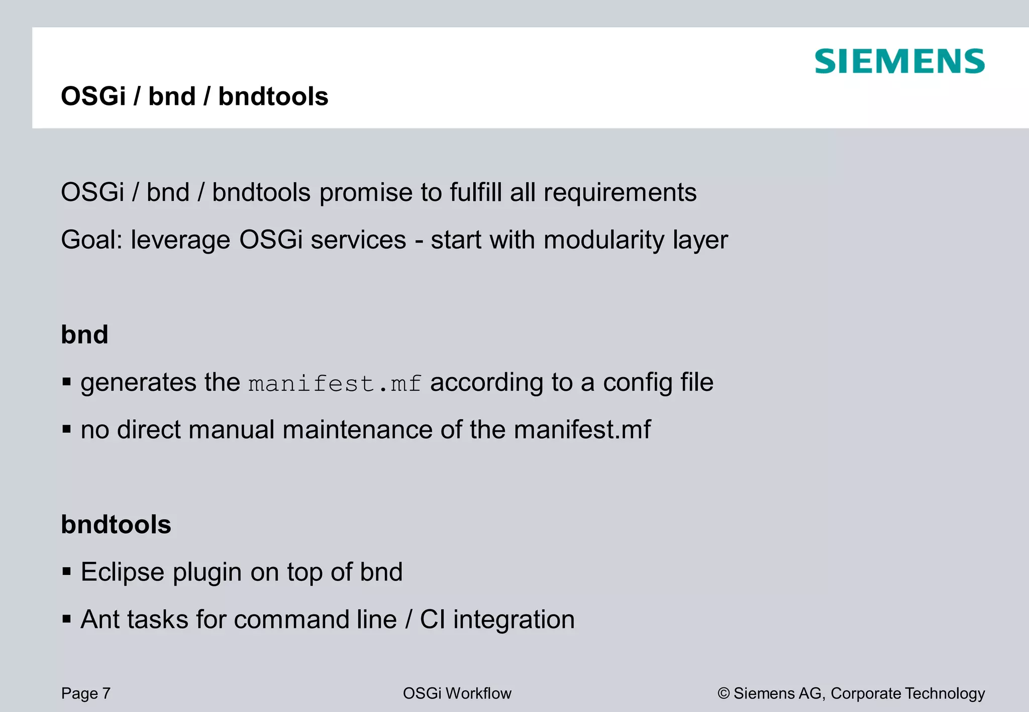 Page 7 OSGi Workflow
OSGi / bnd / bndtools
OSGi / bnd / bndtools promise to fulfill all requirements
Goal: leverage OSGi services - start with modularity layer
bnd
generates the manifest.mf according to a
no direct manual maintenance of the manifest.mf
bndtools
Eclipse plugin on top of bnd
Ant tasks for command line / CI integration
© Siemens AG, Corporate Technology
promise to fulfill all requirements
start with modularity layer
according to a config file
manifest.mf
Ant tasks for command line / CI integration
 