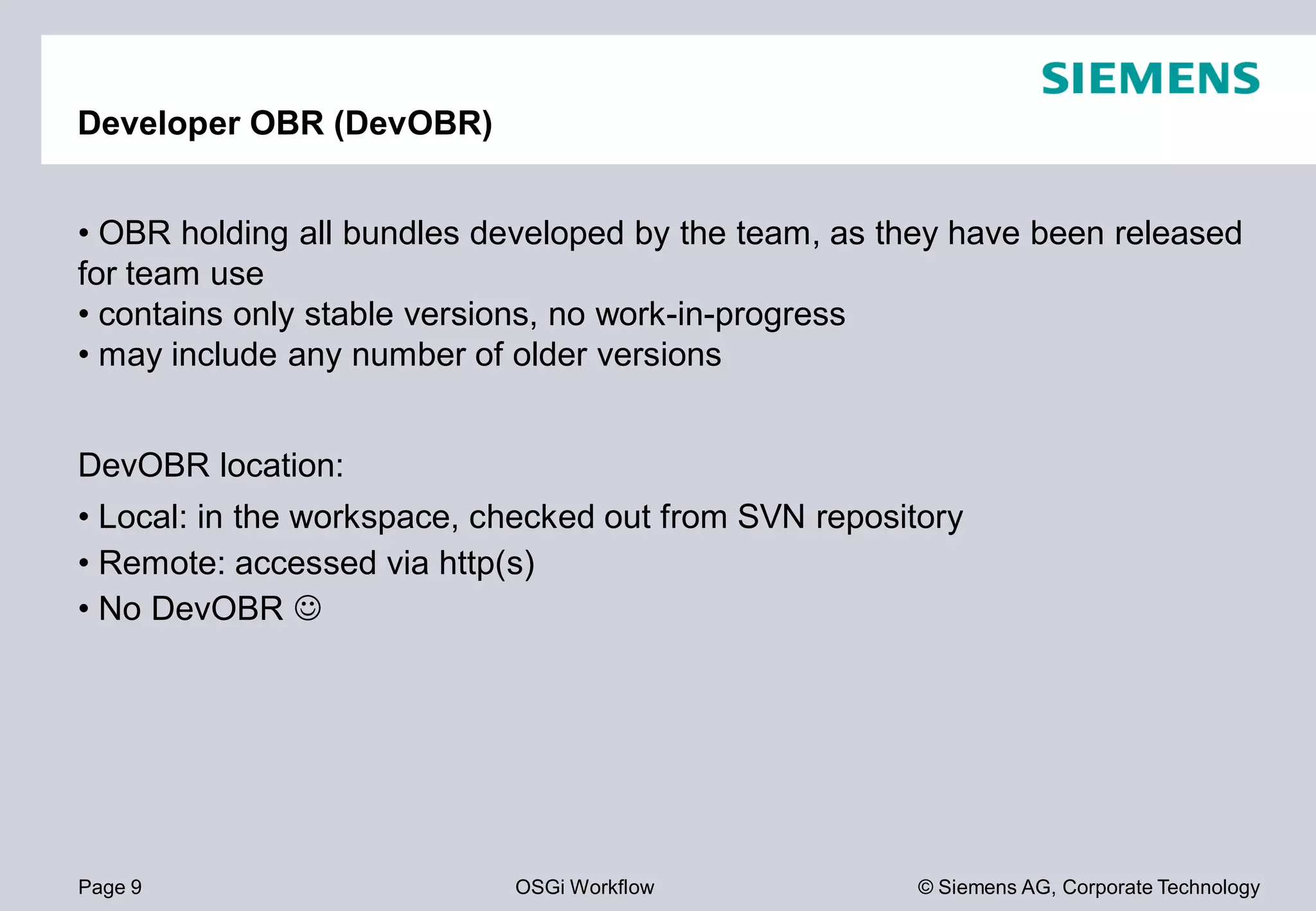 Page 9 OSGi Workflow
Developer OBR (DevOBR)
• OBR holding all bundles developed by the team, as they have been released
for team use
• contains only stable versions, no work
• may include any number of older versions
DevOBR location:
• Local: in the workspace, checked out from SVN repository
• Remote: accessed via http(s)
• No DevOBR
© Siemens AG, Corporate Technology
OBR holding all bundles developed by the team, as they have been released
contains only stable versions, no work-in-progress
may include any number of older versions
Local: in the workspace, checked out from SVN repository
 