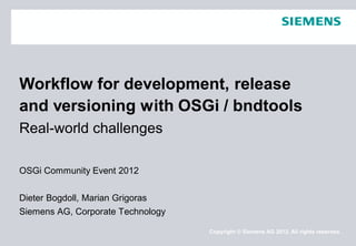 OSGi Community Event 2012
Dieter Bogdoll, Marian Grigoras
Siemens AG, Corporate Technology
Workflow for development, release
and versioning with
Real-world challenges
Copyright © Siemens AG 2012. All rights reserved.
Workflow for development, release
and versioning with OSGi / bndtools
 