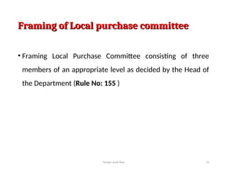 Framing of Local purchase committee
Framing of Local purchase committee
• Framing Local Purchase Committee consisting of three
members of an appropriate level as decided by the Head of
the Department (Rule No: 155 )
Tender work flow 10
 