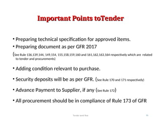 Important Points toTender
Important Points toTender
• Preparing technical specification for approved items.
• Preparing document as per GFR 2017
(See Rule 136,139,144, 149,154, 155,158,159,160 and 161,162,163,164 respectively which are related
to tender and procurements)
• Adding condition relevant to purchase.
• Security deposits will be as per GFR. (See Rule 170 and 171 respectively)
• Advance Payment to Supplier, if any (See Rule 172)
• All procurement should be in compliance of Rule 173 of GFR
Tender work flow 11
 