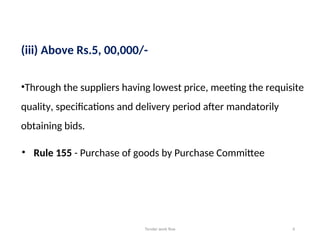 Tender work flow 4
(iii) Above Rs.5, 00,000/-
•Through the suppliers having lowest price, meeting the requisite
quality, specifications and delivery period after mandatorily
obtaining bids.
• Rule 155 - Purchase of goods by Purchase Committee
 