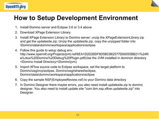 How to Setup Development Environment
1. Install Domino server and Eclipse 3.6 or 3.4 above
2. Download XPage Extension Lib...