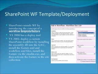 SharePoint WF Template/Deployment SharePoint extends WF by introducing the concept of a  workflow template/feature VS 2008 has a deploy tool VS 2005: deploy a custom SharePoint workflow by installing the assembly dll into the GAC, install the feature.xml and workflow.xml files, install the feature via the stsadm.exe, and then activate the feature in the site collection 