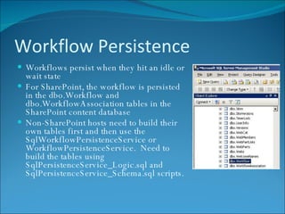Workflow Persistence Workflows persist when they hit an idle or wait state For SharePoint, the workflow is persisted in the dbo.Workflow and dbo.WorkflowAssociation tables in the SharePoint content database  Non-SharePoint hosts need to build their own tables first and then use the SqlWorkflowPersistenceService or WorkflowPersistenceService.  Need to build the tables using SqlPersistenceService_Logic.sql and SqlPersistenceService_Schema.sql scripts. 