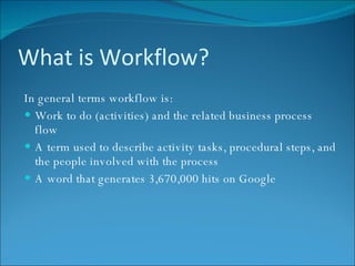 What is Workflow? In general terms workflow is: Work to do (activities) and the related business process flow A term used to describe activity tasks, procedural steps, and the people involved with the process A word that generates 3,670,000 hits on Google 