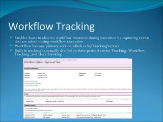 Workflow Tracking Enables hosts to observe workflow instances during execution by capturing events that are raised during workflow execution Workflow has one primary service which is SqlTrackingService Built in tracking is actually divided in three parts: Activity Tracking, Workflow Tracking, and User Tracking    