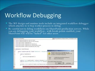 Workflow Debugging The WF design and runtime tools include an integrated workflow debugger which attaches to w3wp worker process to debug Be careful not to debug workflows on SharePoint production servers. While you are debugging your workflow,  with break-points enabled, your SharePoint Site will be “halted” for other users 
