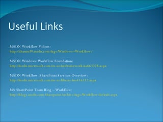 Useful Links MSDN Workflow Videos: http://channel9.msdn.com/tags/Windows+Workflow/ MSDN Windows Workflow Foundation: http://msdn.microsoft.com/en-us/netframework/aa663328.aspx MSDN Workflow  SharePoint Services Overview: http://msdn.microsoft.com/en-us/library/ms416312.aspx MS SharePoint Team Blog – Workflow: http://blogs.msdn.com/sharepoint/archive/tags/Workflow/default.aspx 