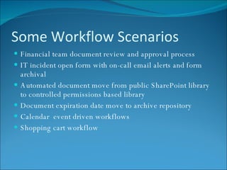 Some Workflow Scenarios Financial team document review and approval process IT incident open form with on-call email alerts and form archival Automated document move from public SharePoint library to controlled permissions based library Document expiration date move to archive repository Calendar  event driven workflows Shopping cart workflow 