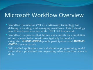 Microsoft Workflow Overview Workflow Foundation (WF) is a Microsoft technology for defining, executing, and managing workflows. This technology was first released as a part of the .NET 3.0 Framework Workflow is a process that defines and controls the completion of one or more tasks. Workflows typically fall under 2 categories:  Human-centric  (people participation) and  Machine-centric  (system based) WF enabled applications use a declarative programming model rather than a procedural one, separating what to do from when to do it 