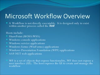Microsoft Workflow Overview A Workflow is not directly executable.  It is designed only to exist within another process called the  host Hosts include: SharePoint (MOSS/WSS) Windows console applications Windows service applications Windows forms (WinForms) applications Windows Presentation Foundation (WPF) applications ASP.NET web applications WF is a set of objects that expose functionality, WF does not expose a user interface (UI).  The host exposes the UI to create and manage the workflow 