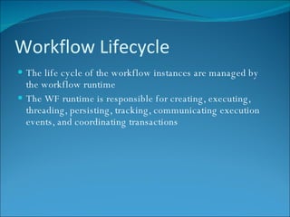 Workflow Lifecycle The life cycle of the workflow instances are managed by the workflow runtime The WF runtime is responsible for creating, executing, threading, persisting, tracking, communicating execution events, and coordinating transactions 