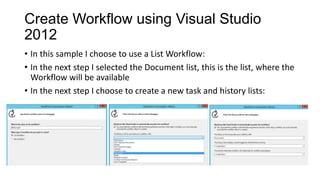 Create Workflow using Visual Studio
2012
• In this sample I choose to use a List Workflow:
• In the next step I selected the Document list, this is the list, where the
Workflow will be available
• In the next step I choose to create a new task and history lists:
 