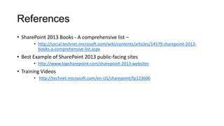 References
• SharePoint 2013 Books - A comprehensive list –
• http://social.technet.microsoft.com/wiki/contents/articles/14579.sharepoint-2013-
books-a-comprehensive-list.aspx
• Best Example of SharePoint 2013 public-facing sites
• http://www.topsharepoint.com/sharepoint-2013-websites
• Training Videos
• http://technet.microsoft.com/en-US/sharepoint/fp123606
 