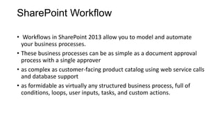 SharePoint Workflow
• Workflows in SharePoint 2013 allow you to model and automate
your business processes.
• These business processes can be as simple as a document approval
process with a single approver
• as complex as customer-facing product catalog using web service calls
and database support
• as formidable as virtually any structured business process, full of
conditions, loops, user inputs, tasks, and custom actions.
 