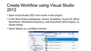Create Workflow using Visual Studio
2012
• Open Visual Studio 2012 and create a new project.
• In the New Project dialog box, choose Templates, Visual C#, Office
SharePoint, SharePoint Solutions, and SharePoint 2013 Project, as
shown below
• Select deploy as a sandbox solution
 
