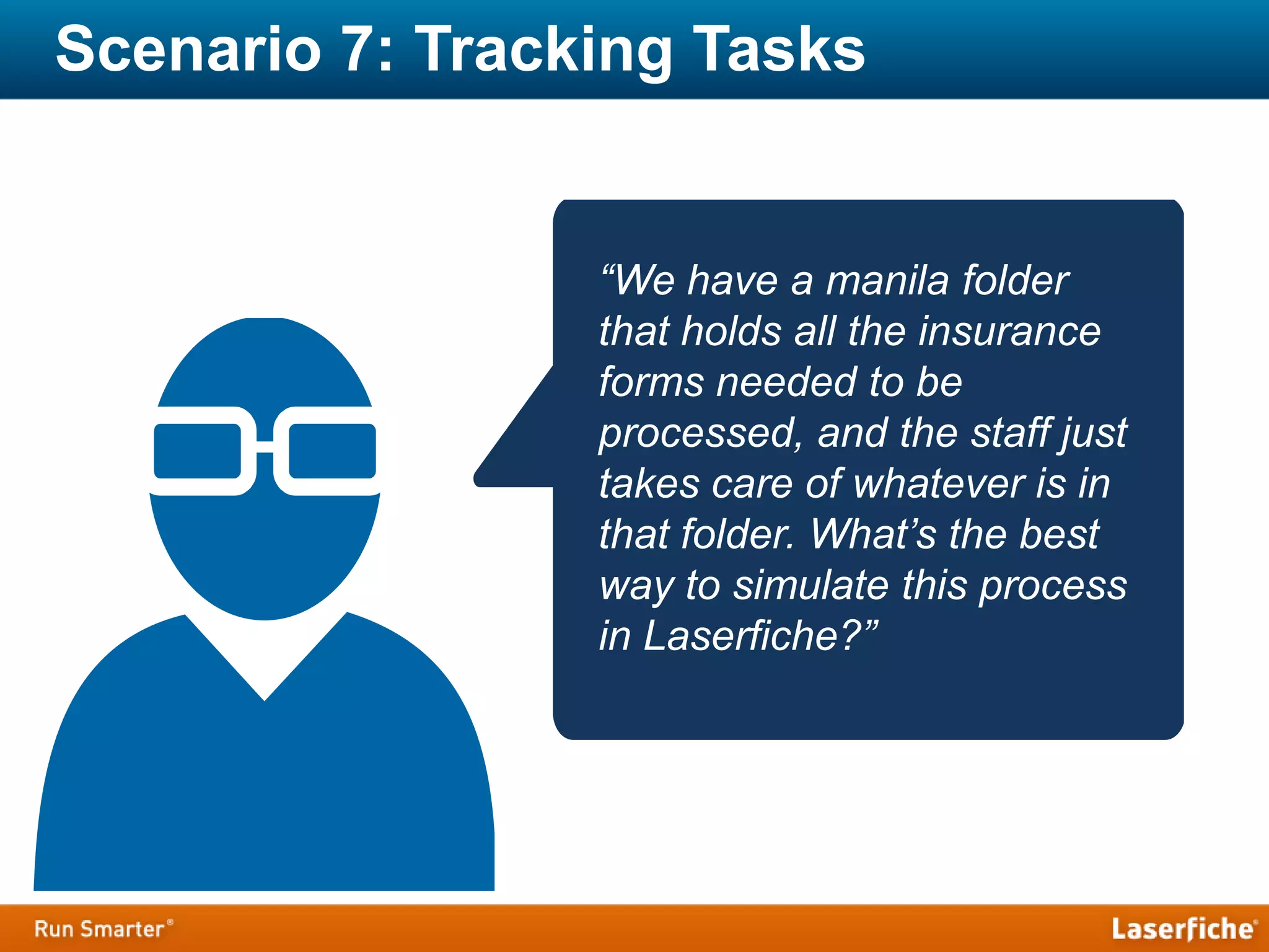Scenario 7: Tracking Tasks
“We have a manila folder
that holds all the insurance
forms needed to be
processed, and the staff just
takes care of whatever is in
that folder. What’s the best
way to simulate this process
in Laserfiche?”
 