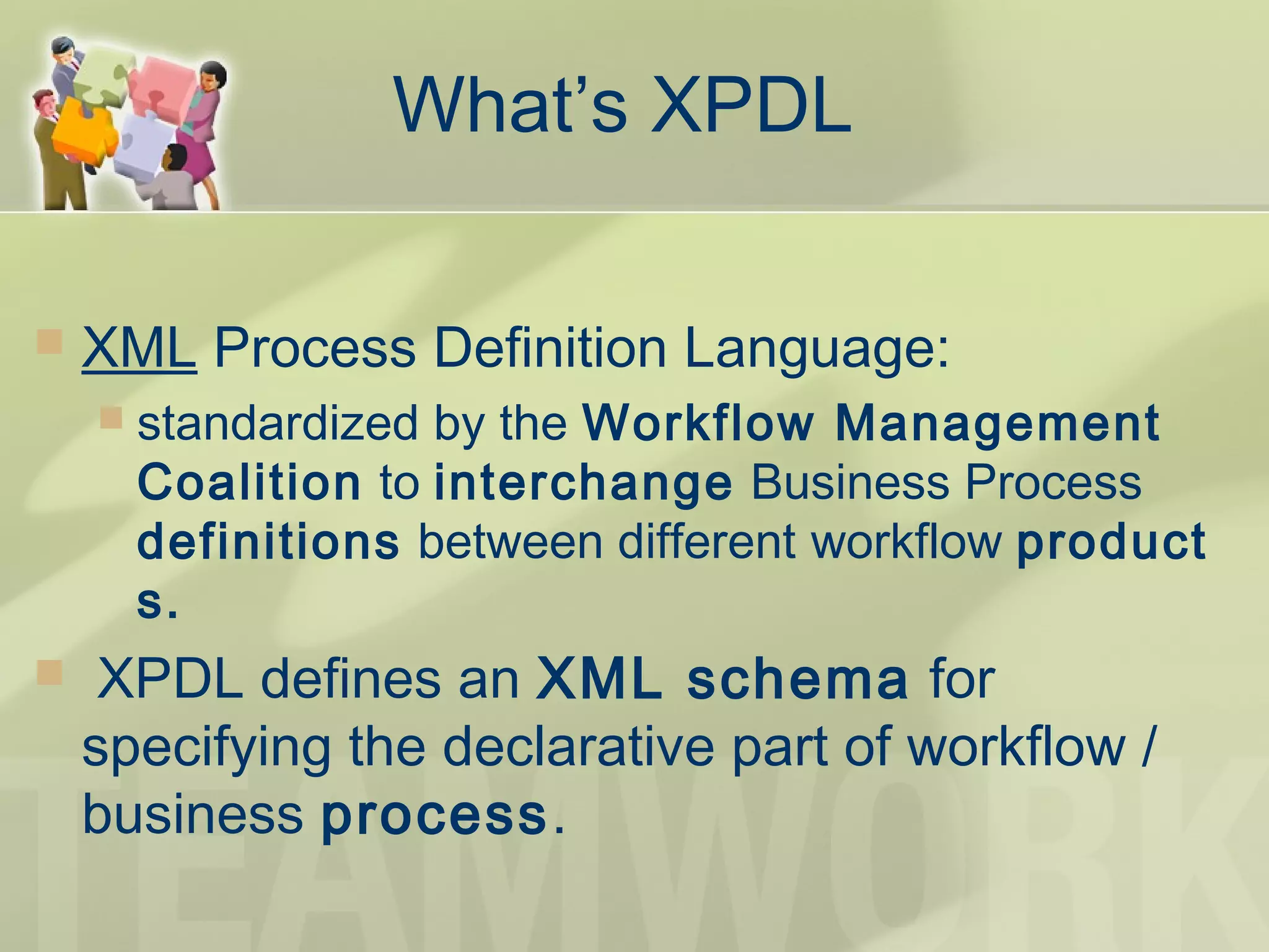What’s XPDL
 XML Process Definition Language:
 standardized by the Workflow Management
Coalition to interchange Business Process
definitions between different workflow product
s.
  XPDL defines an XML schema for
specifying the declarative part of workflow /
business process.
 