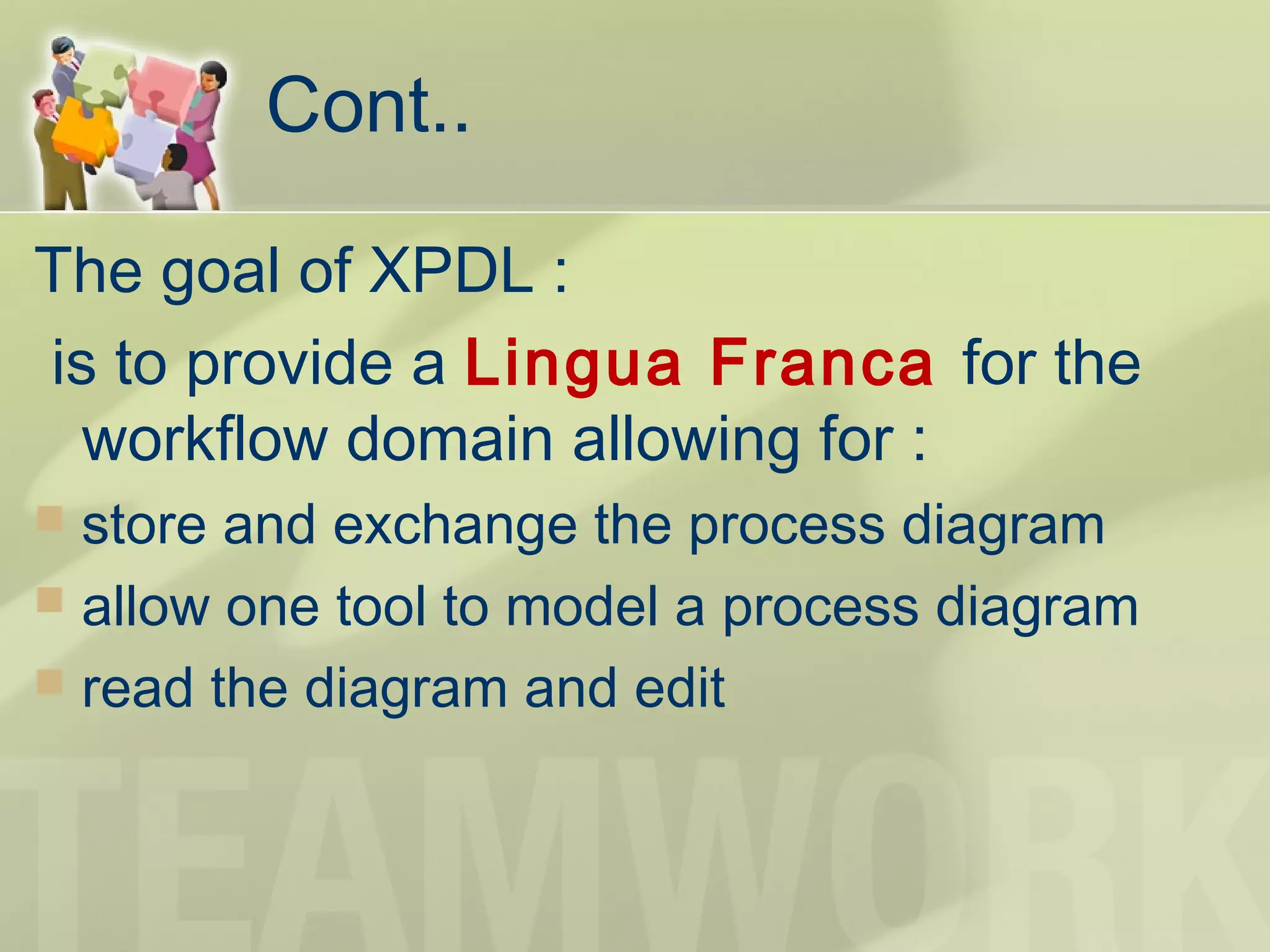 Cont..
The goal of XPDL :
is to provide a Lingua Franca for the
workflow domain allowing for :
 store and exchange the process diagram
 allow one tool to model a process diagram
 read the diagram and edit
 