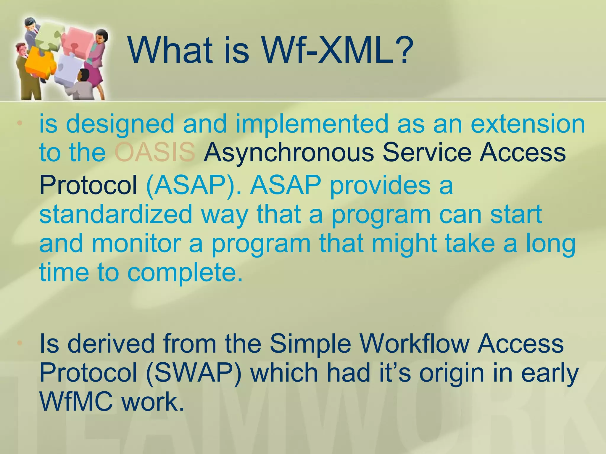 What is Wf-XML?
• is designed and implemented as an extension
to the OASIS Asynchronous Service Access
Protocol (ASAP). ASAP provides a
standardized way that a program can start
and monitor a program that might take a long
time to complete.
• Is derived from the Simple Workflow Access
Protocol (SWAP) which had it’s origin in early
WfMC work.
 