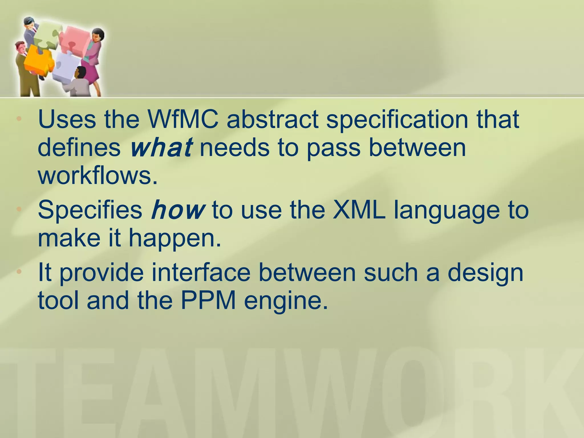 • Uses the WfMC abstract specification that
defines what needs to pass between
workflows.
• Specifies how to use the XML language to
make it happen.
• It provide interface between such a design
tool and the PPM engine.
 