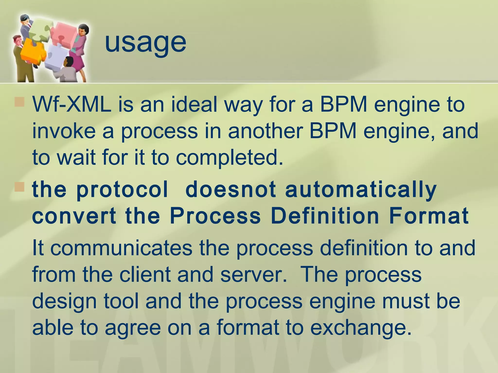usage
 Wf-XML is an ideal way for a BPM engine to
invoke a process in another BPM engine, and
to wait for it to completed.
 the protocol doesnot automatically
convert the Process Definition Format
It communicates the process definition to and
from the client and server.  The process
design tool and the process engine must be
able to agree on a format to exchange.
 