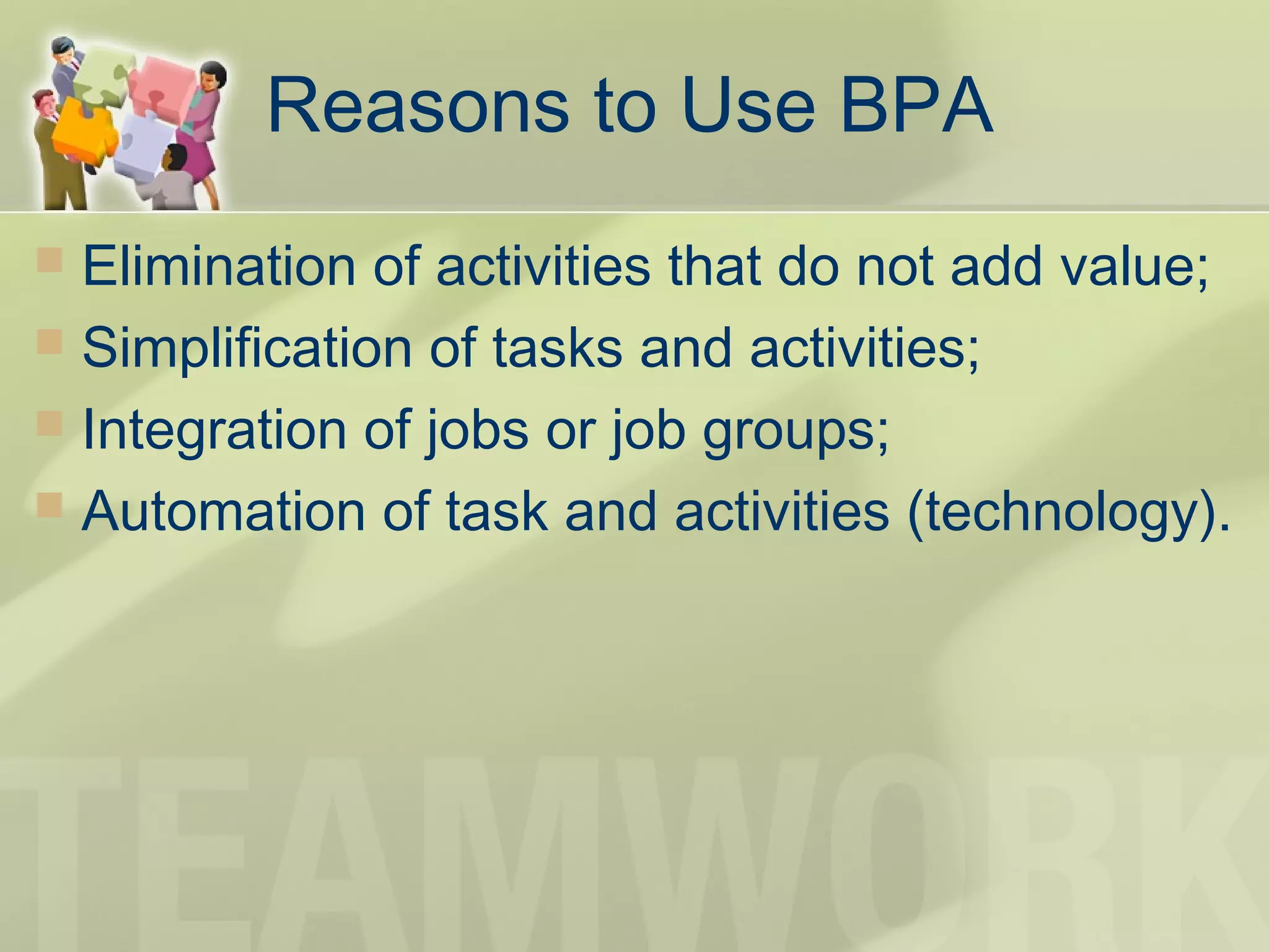 Reasons to Use BPA
 Elimination of activities that do not add value;
 Simplification of tasks and activities;
 Integration of jobs or job groups;
 Automation of task and activities (technology).
 