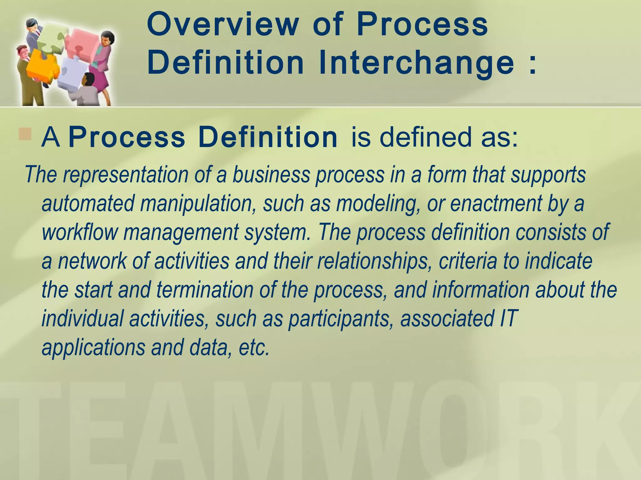 Overview of Process
Definition Interchange :
 A Process Definition is defined as:
The representation of a business process in a form that supports
automated manipulation, such as modeling, or enactment by a
workflow management system. The process definition consists of
a network of activities and their relationships, criteria to indicate
the start and termination of the process, and information about the
individual activities, such as participants, associated IT
applications and data, etc.
 