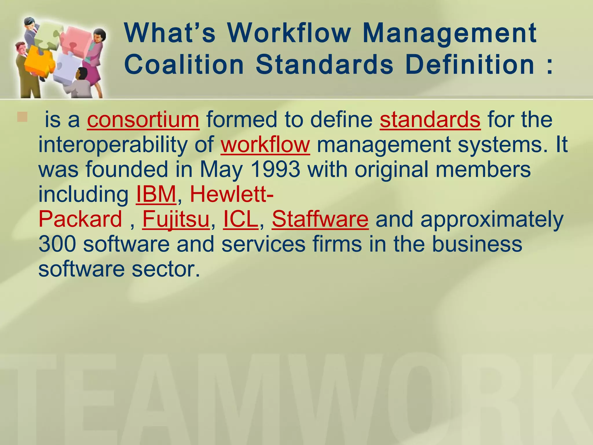 What’s Workflow Management
Coalition Standards Definition :
  is a consortium formed to define standards for the
interoperability of workflow management systems. It
was founded in May 1993 with original members
including IBM, Hewlett-
Packard , Fujitsu, ICL, Staffware and approximately
300 software and services firms in the business
software sector.
 