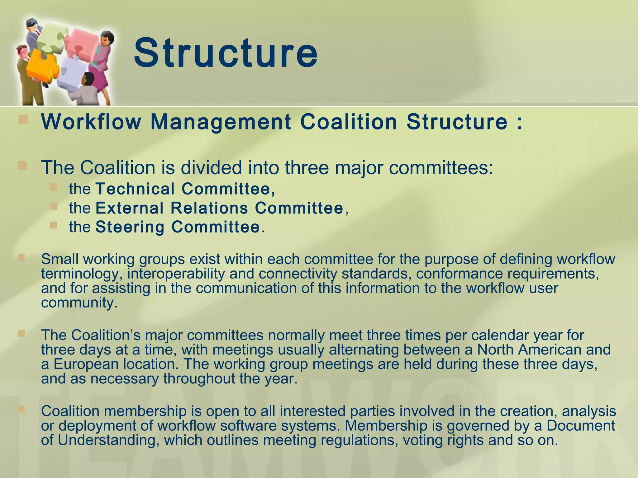 Structure
 Workflow Management Coalition Structure :
 The Coalition is divided into three major committees:
 the Technical Committee,
 the External Relations Committee,
 the Steering Committee.
 Small working groups exist within each committee for the purpose of defining workflow
terminology, interoperability and connectivity standards, conformance requirements,
and for assisting in the communication of this information to the workflow user
community.
 The Coalition’s major committees normally meet three times per calendar year for
three days at a time, with meetings usually alternating between a North American and
a European location. The working group meetings are held during these three days,
and as necessary throughout the year.
 Coalition membership is open to all interested parties involved in the creation, analysis
or deployment of workflow software systems. Membership is governed by a Document
of Understanding, which outlines meeting regulations, voting rights and so on.
 