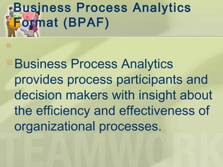 Business Process Analytics
Format (BPAF) 
  
Business Process Analytics
provides process participants and
decision makers with insight about
the efficiency and effectiveness of
organizational processes.
 