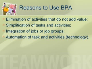 Reasons to Use BPA
 Elimination of activities that do not add value;
 Simplification of tasks and activities;
 Integration of jobs or job groups;
 Automation of task and activities (technology).
 