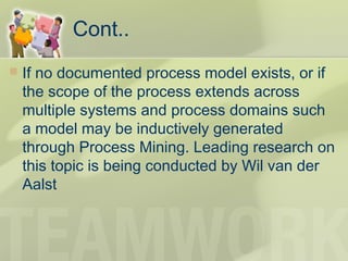 Cont..
 If no documented process model exists, or if
the scope of the process extends across
multiple systems and process domains such
a model may be inductively generated
through Process Mining. Leading research on
this topic is being conducted by Wil van der
Aalst
 