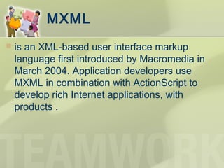 MXML
 is an XML-based user interface markup
language first introduced by Macromedia in
March 2004. Application developers use
MXML in combination with ActionScript to
develop rich Internet applications, with
products .
 