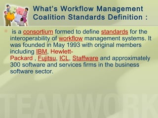 What’s Workflow Management
Coalition Standards Definition :
  is a consortium formed to define standards for the
interoperability of workflow management systems. It
was founded in May 1993 with original members
including IBM, Hewlett-
Packard , Fujitsu, ICL, Staffware and approximately
300 software and services firms in the business
software sector.
 