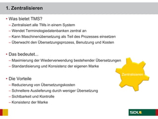 1. Zentralisieren
• Was bietet TMS?
– Zentralisiert alle TMs in einem System
– Wendet Terminologiedatenbanken zentral an
– Kann Maschinenübersetzung als Teil des Prozesses einsetzen
– Überwacht den Übersetzungsprozess, Benutzung und Kosten
• Das bedeutet...
– Maximierung der Wiederverwendung bestehender Übersetzungen
– Standardisierung und Konsistenz der eigenen Marke
• Die Vorteile
– Reduzierung von Übersetzungskosten
– Schnellere Auslieferung durch weniger Übersetzung
– Sichtbarkeit und Kontrolle
– Konsistenz der Marke
Zentralisieren
 
