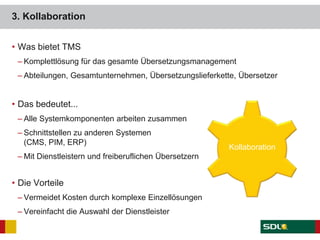 3. Kollaboration
• Was bietet TMS
– Komplettlösung für das gesamte Übersetzungsmanagement
– Abteilungen, Gesamtunternehmen, Übersetzungslieferkette, Übersetzer
• Das bedeutet...
– Alle Systemkomponenten arbeiten zusammen
– Schnittstellen zu anderen Systemen
(CMS, PIM, ERP)
– Mit Dienstleistern und freiberuflichen Übersetzern
• Die Vorteile
– Vermeidet Kosten durch komplexe Einzellösungen
– Vereinfacht die Auswahl der Dienstleister
Kollaboration
 