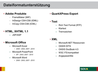 Dateiformatunterstützung
• Adobe Produkte
FrameMaker (MIF)
InDesign CS4-CS6 (IDML)
InCopy CS4-CS6 (ICML)
• HTML, XHTML 1.1
– JSP/ASP
• Microsoft Office
– Microsoft Excel
• 2000 - 2003, 2007 - 2010
– Microsoft PowerPoint
• XP - 2003, 2007 - 2010
– Microsoft Word
• 2000 - 2003, 2007 - 2010
• QuarkXPress Export
• Text
– Rich Text Format (RTF)
– Klartext
– Trennzeichen
• XML
– Microsoft.NET Ressourcen
– OASIS DITA
– OASIS DocBook 4.5
– W3C ITS-kompatibel
– Angepasst/Alle
 