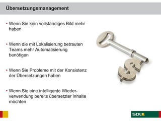 Übersetzungsmanagement
• Wenn Sie kein vollständiges Bild mehr
haben
• Wenn die mit Lokalisierung betrauten
Teams mehr Automatisierung
benötigen
• Wenn Sie Probleme mit der Konsistenz
der Übersetzungen haben
• Wenn Sie eine intelligente Wieder-
verwendung bereits übersetzter Inhalte
möchten
 