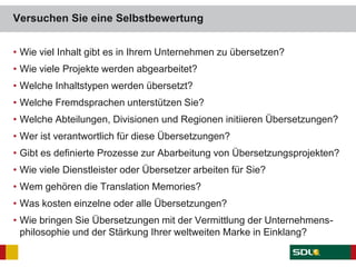 Versuchen Sie eine Selbstbewertung
• Wie viel Inhalt gibt es in Ihrem Unternehmen zu übersetzen?
• Wie viele Projekte werden abgearbeitet?
• Welche Inhaltstypen werden übersetzt?
• Welche Fremdsprachen unterstützen Sie?
• Welche Abteilungen, Divisionen und Regionen initiieren Übersetzungen?
• Wer ist verantwortlich für diese Übersetzungen?
• Gibt es definierte Prozesse zur Abarbeitung von Übersetzungsprojekten?
• Wie viele Dienstleister oder Übersetzer arbeiten für Sie?
• Wem gehören die Translation Memories?
• Was kosten einzelne oder alle Übersetzungen?
• Wie bringen Sie Übersetzungen mit der Vermittlung der Unternehmens-
philosophie und der Stärkung Ihrer weltweiten Marke in Einklang?
 
