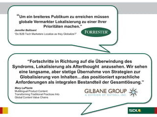 “Um ein breiteres Publikum zu erreichen müssen
globale Vermarkter Lokalisierung zu einer Ihrer
Prioritäten machen.”
Jennifer Bellisent
“Do B2B Tech Marketers Localize as they Globalize?”
“Fortschritte in Richtung auf die Überwindung des
Syndroms, Lokalisierung als Afterthought anzusehen. Wir sehen
eine langsame, aber stetige Übernahme von Strategien zur
Globalisierung von Inhalten…das positioniert sprachliche
Anforderungen als integralen Bestandteil der Gesamtlösung.”
Mary LaPlante
Multilingual Product Content:
Transforming Traditional Practices Into
Global Content Value Chains
 