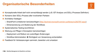 © Workflow Management mit SharePoint und Nintex
Organisatorische Besonderheiten
Konzeptionelle Arbeit darf nicht vernachlässigt werden (z.B. IST-Analyse und SOLL-Prozesse Definition)
Konsens über SOLL-Prozess aller involvierten Parteien
Architektur festlegen
○ SharePoint Limitationen berücksichtigen (http://technet.microsoft.com/en-us/library/cc262787.aspx)
○ Dimensionierung und Skalierung der Workflows
Systematisches Testing durchführen
Wartung und Pflege in Konzeption berücksichtigen
○ Deployment und Rollout von zukünftigen Änderungen
○ Workflow Administration  Richtigkeit von Verwendung sicherstellen
Feedback für Verbesserungen sammeln, bewerten und umsetzen
 