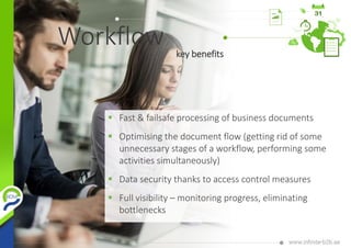 Workflow
 Fast & failsafe processing of business documents
 Optimising the document flow (getting rid of some
unnecessary stages of a workflow, performing some
activities simultaneously)
 Data security thanks to access control measures
 Full visibility – monitoring progress, eliminating
bottlenecks
key benefits
 